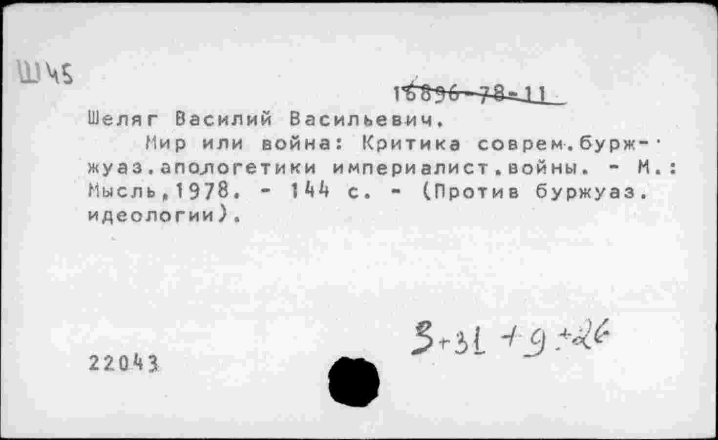 ﻿Ц)\$	|6)ЭС ;И-м
Шеляг Василий Васильевич.
Мир или война: Критика соврем.бурж-• жуаз.апологетики империалист.войны. - М.: Мысльц1Э78. - 14А с. - (Против буржуаз. идеологии).
220М
